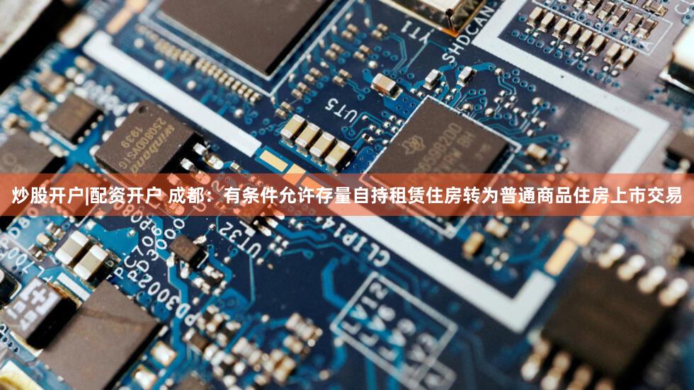 炒股开户|配资开户 成都:有条件允许存量自持租赁住房转为普通商品住房上市交易