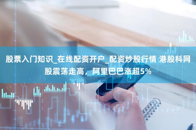 股票入门知识_在线配资开户_配资炒股行情 港股科网股震荡走高，阿里巴巴涨超5%