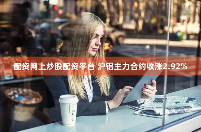 配资网上炒股配资平台 沪铝主力合约收涨2.92%