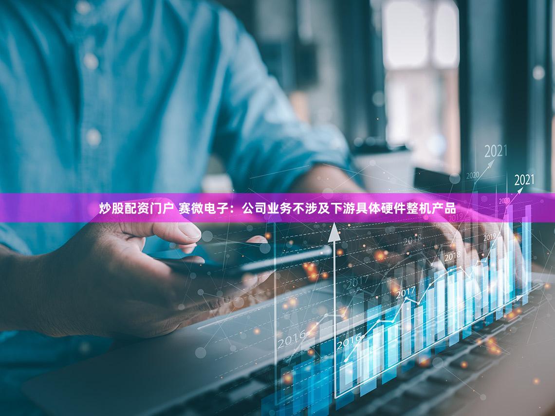 炒股配资门户 赛微电子：公司业务不涉及下游具体硬件整机产品