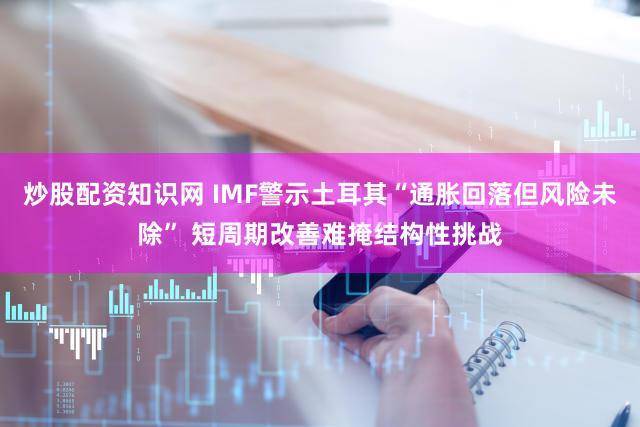 炒股配资知识网 IMF警示土耳其“通胀回落但风险未除” 短周期改善难掩结构性挑战