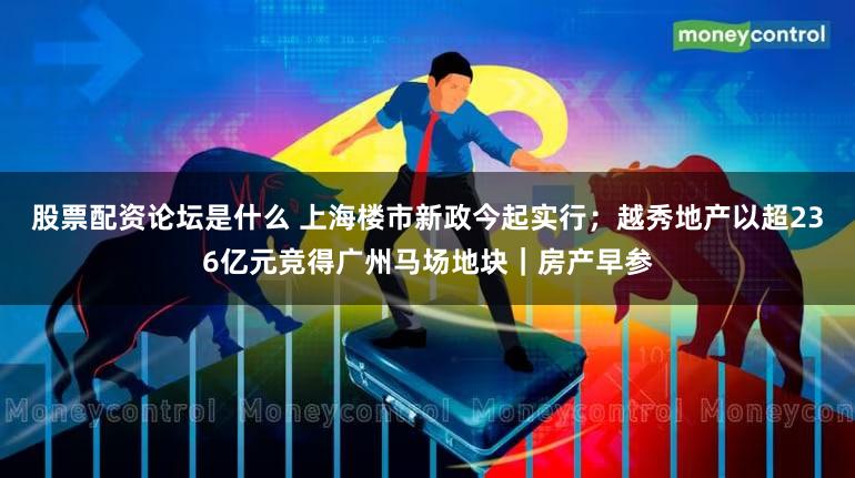 股票配资论坛是什么 上海楼市新政今起实行;越秀地产以超236亿元竞得广州马场地块|房产早参