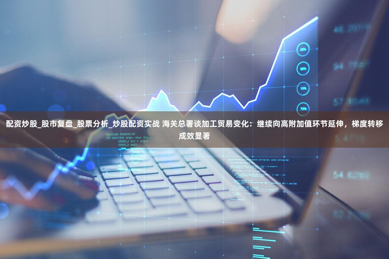 配资炒股_股市复盘_股票分析_炒股配资实战 海关总署谈加工贸易变化:继续向高附加值环节延伸,梯度转移成效显著