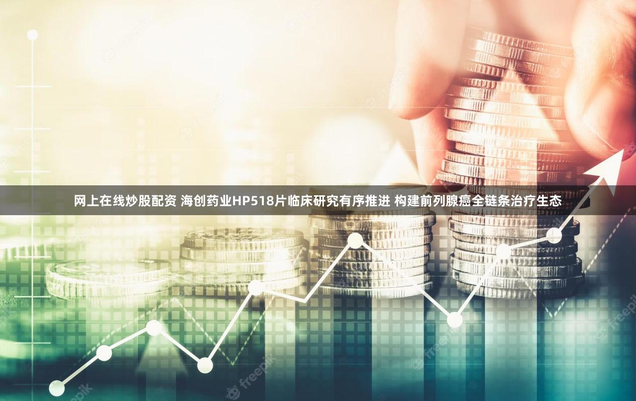 网上在线炒股配资 海创药业HP518片临床研究有序推进 构建前列腺癌全链条治疗生态