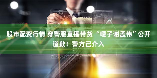 股市配资行情 穿警服直播带货 “嘎子谢孟伟”公开道歉!警方已介入