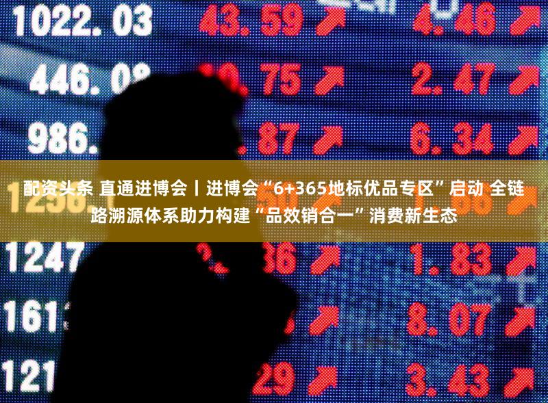配资头条 直通进博会丨进博会“6+365地标优品专区”启动 全链路溯源体系助力构建“品效销合一”消费新生态