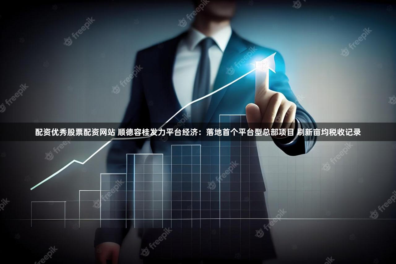 配资优秀股票配资网站 顺德容桂发力平台经济：落地首个平台型总部项目 刷新亩均税收记录