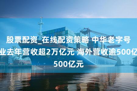 股票配资_在线配资策略 中华老字号企业去年营收超2万亿元 海外营收逾500亿元
