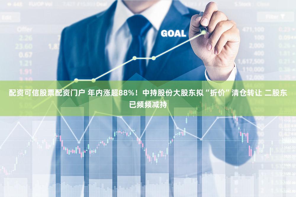 配资可信股票配资门户 年内涨超88%！中持股份大股东拟“折价”清仓转让 二股东已频频减持