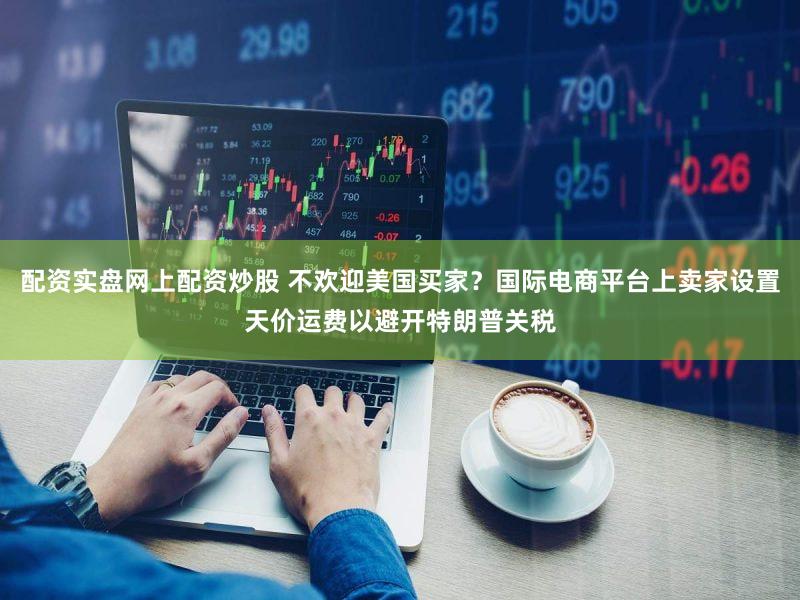 配资实盘网上配资炒股 不欢迎美国买家？国际电商平台上卖家设置天价运费以避开特朗普关税