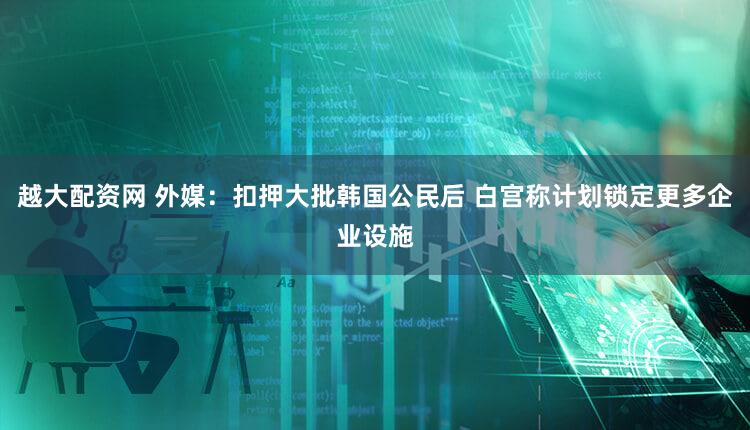 越大配资网 外媒：扣押大批韩国公民后 白宫称计划锁定更多企业设施