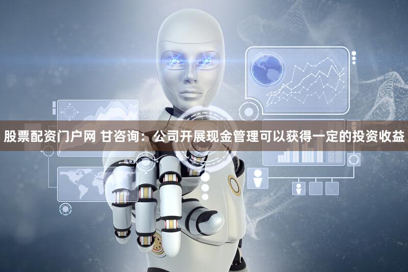 股票配资门户网 甘咨询：公司开展现金管理可以获得一定的投资收益