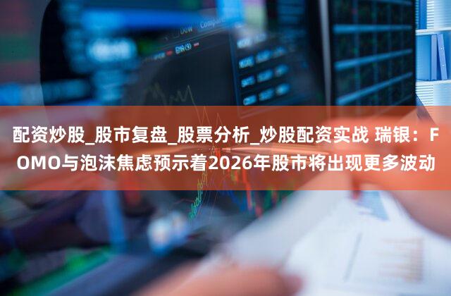配资炒股_股市复盘_股票分析_炒股配资实战 瑞银：FOMO与泡沫焦虑预示着2026年股市将出现更多波动