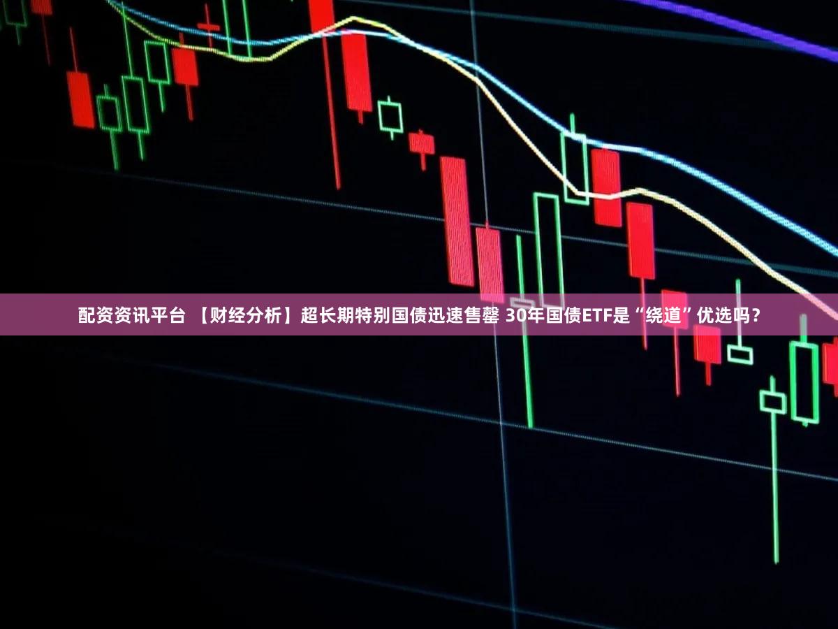 配资资讯平台 【财经分析】超长期特别国债迅速售罄 30年国债ETF是“绕道”优选吗?