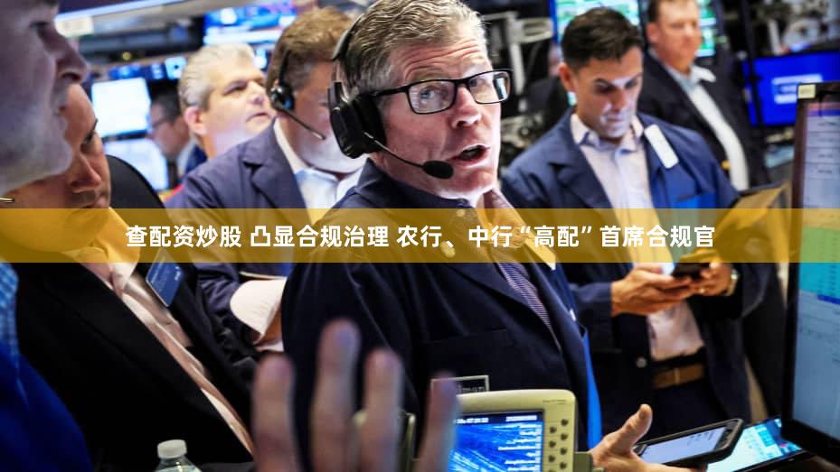查配资炒股 凸显合规治理 农行、中行“高配”首席合规官