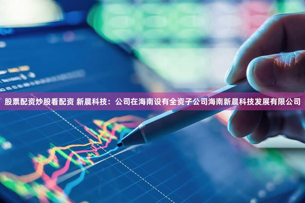 股票配资炒股看配资 新晨科技：公司在海南设有全资子公司海南新晨科技发展有限公司