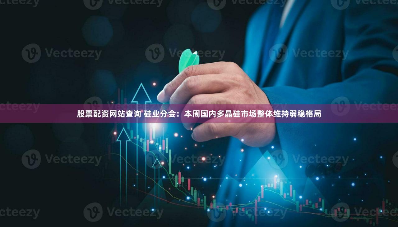 股票配资网站查询 硅业分会：本周国内多晶硅市场整体维持弱稳格局