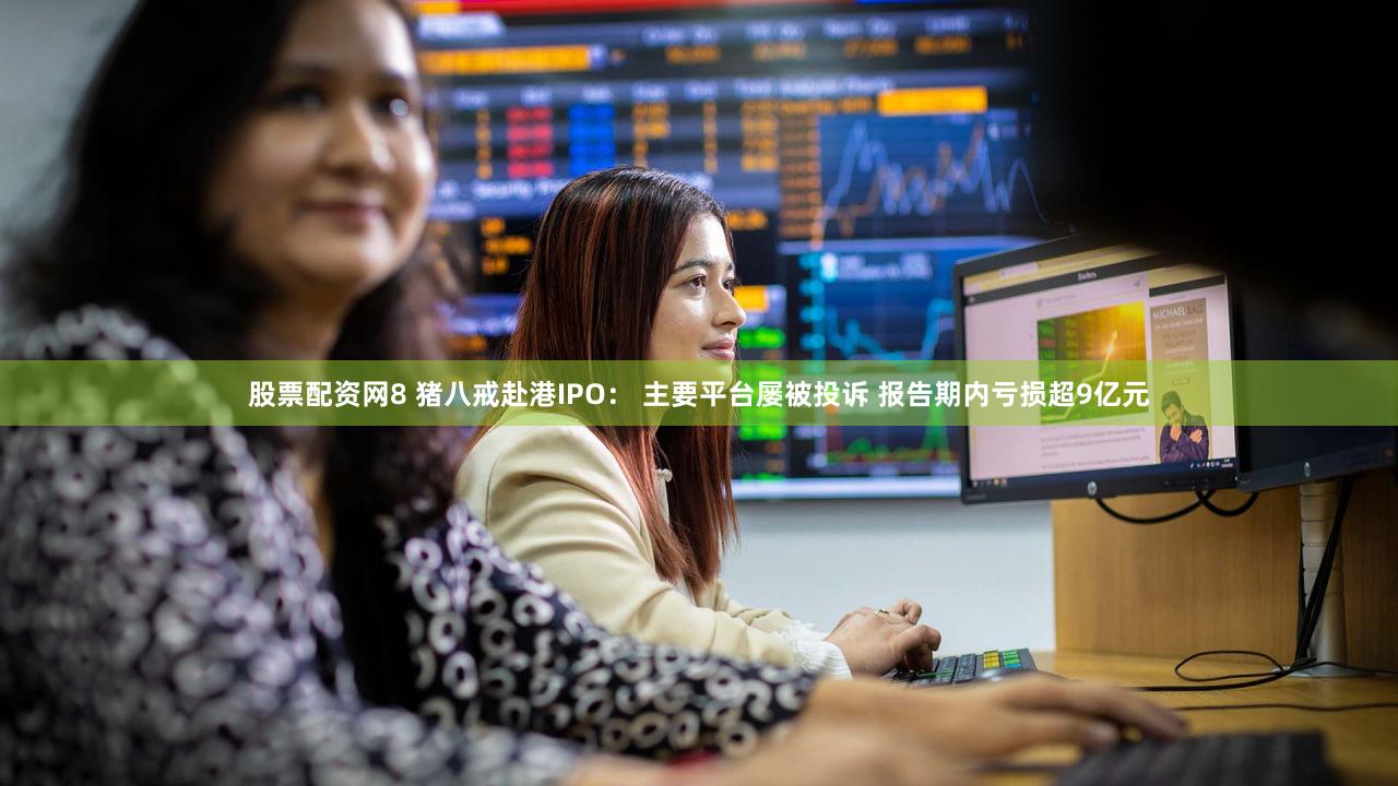 股票配资网8 猪八戒赴港IPO： 主要平台屡被投诉 报告期内亏损超9亿元