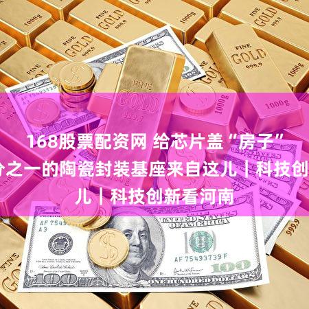 168股票配资网 给芯片盖“房子” 全球十分之一的陶瓷封装基座来自这儿｜科技创新看河南