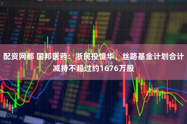 配资网都 国邦医药：浙民投恒华、丝路基金计划合计减持不超过约1676万股