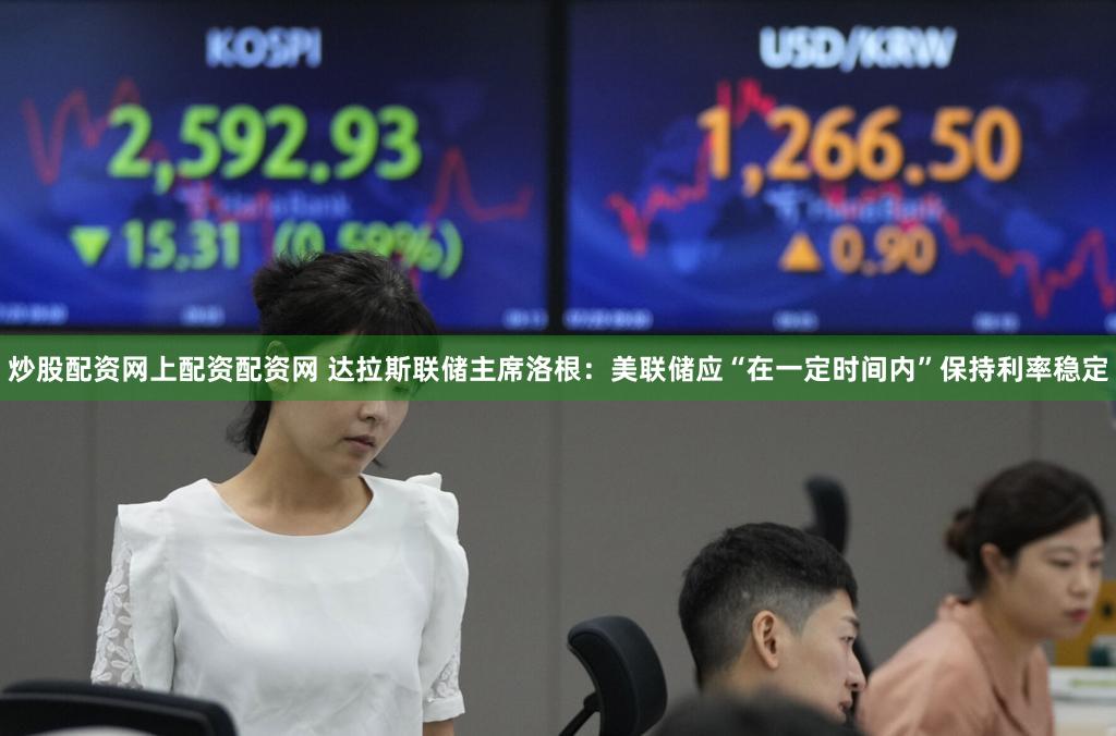 炒股配资网上配资配资网 达拉斯联储主席洛根：美联储应“在一定时间内”保持利率稳定