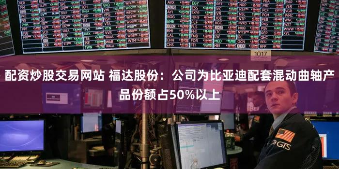 配资炒股交易网站 福达股份：公司为比亚迪配套混动曲轴产品份额占50%以上