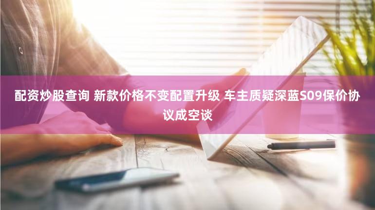 配资炒股查询 新款价格不变配置升级 车主质疑深蓝S09保价协议成空谈