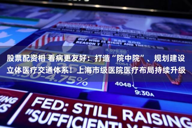 股票配资相 看病更友好：打造“院中院”、规划建设立体医疗交通体系！上海市级医院医疗布局持续升级