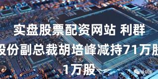 实盘股票配资网站 利群股份副总裁胡培峰减持71万股