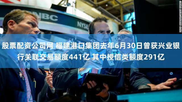 股票配资公司网 福建港口集团去年6月30日曾获兴业银行关联交易额度441亿 其中授信类额度291亿