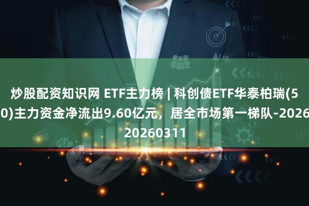 炒股配资知识网 ETF主力榜 | 科创债ETF华泰柏瑞(551510)主力资金净流出9.60亿元，居全市场第一梯队-20260311