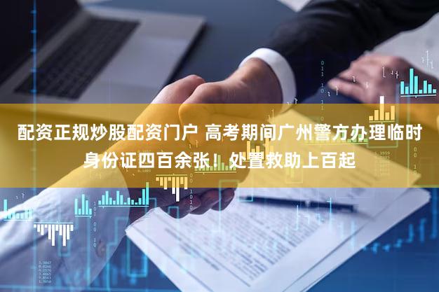 配资正规炒股配资门户 高考期间广州警方办理临时身份证四百余张！处置救助上百起