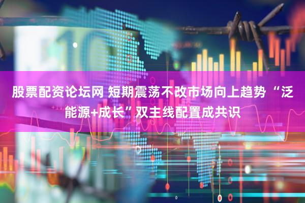 股票配资论坛网 短期震荡不改市场向上趋势 “泛能源+成长”双主线配置成共识
