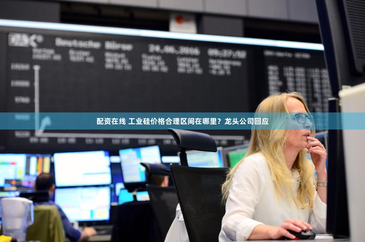 配资在线 工业硅价格合理区间在哪里？龙头公司回应