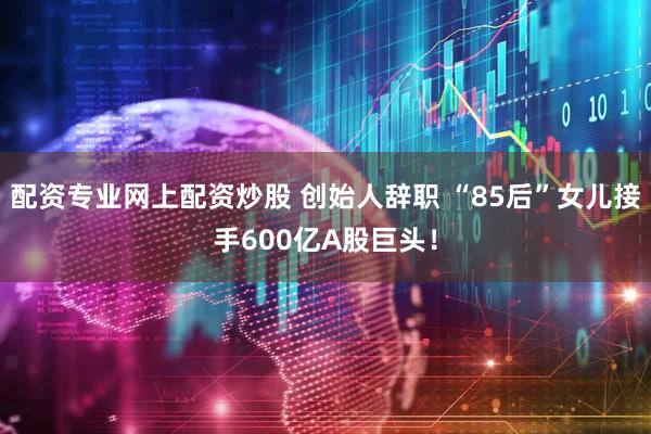 配资专业网上配资炒股 创始人辞职 “85后”女儿接手600亿A股巨头!