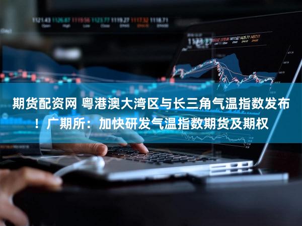 期货配资网 粤港澳大湾区与长三角气温指数发布！广期所：加快研发气温指数期货及期权