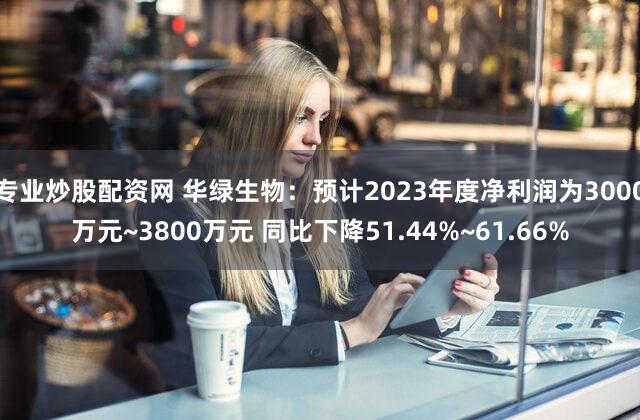 专业炒股配资网 华绿生物：预计2023年度净利润为3000万元~3800万元 同比下降51.44%~61.66%